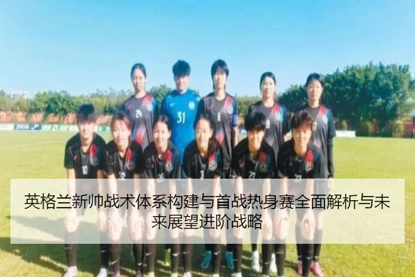 英格兰新帅战术体系构建与首战热身赛全面解析与未来展望进阶战略